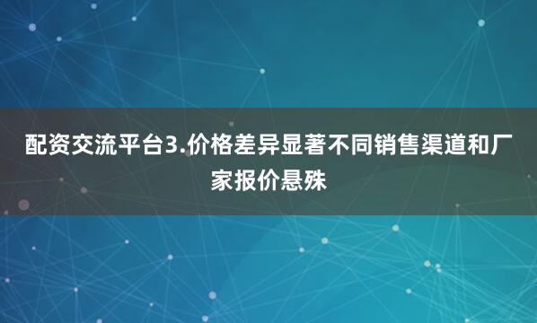 配资交流平台3.价格差异显著不同销售渠道和厂家报价悬殊