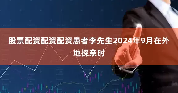 股票配资配资配资患者李先生2024年9月在外地探亲时